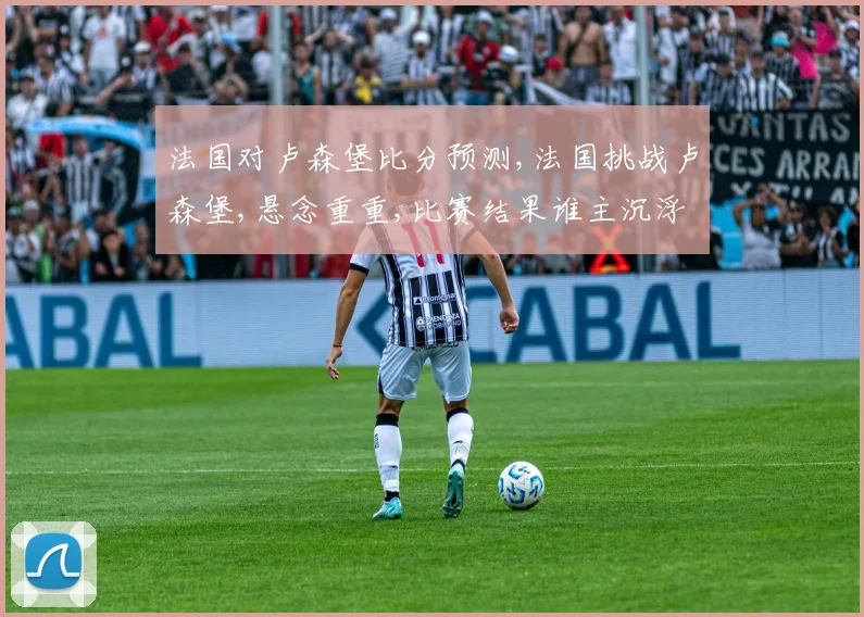 法国对卢森堡比分预测,法国挑战卢森堡,悬念重重,比赛结果谁主沉浮