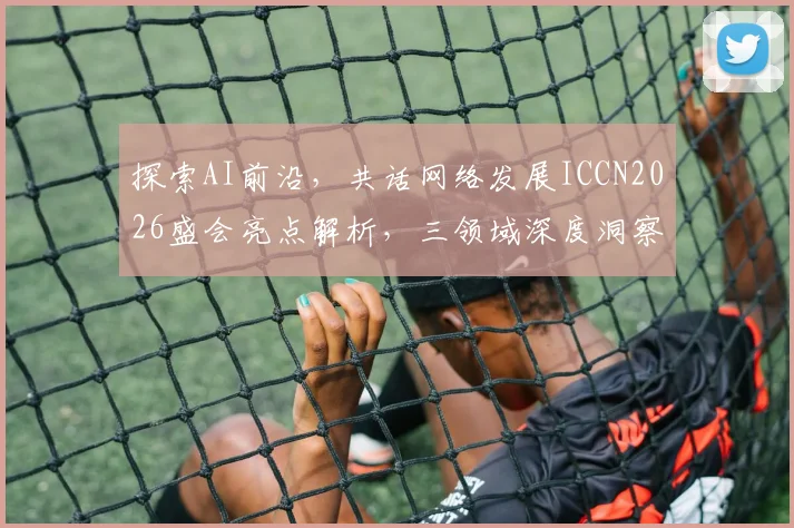 探索AI前沿，共话网络发展ICCN2026盛会亮点解析，三领域深度洞察